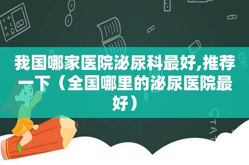 我国哪家医院泌尿科最好,推荐一下（全国哪里的泌尿医院最好）