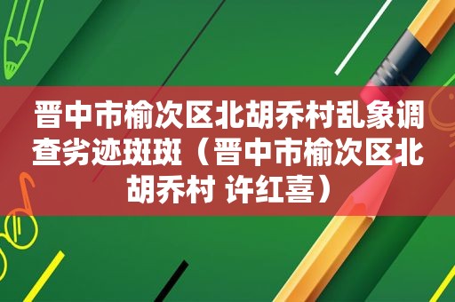 晋中市榆次区北胡乔村乱象调查劣迹斑斑（晋中市榆次区北胡乔村 许红喜）