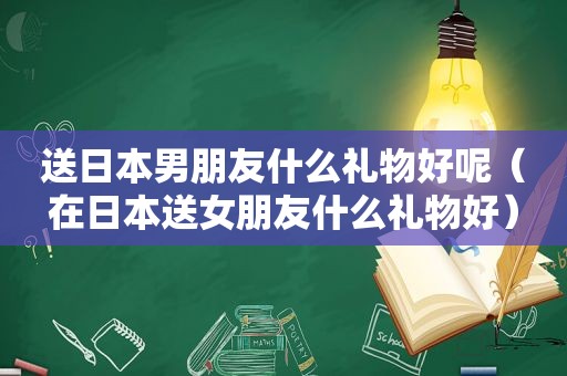 送日本男朋友什么礼物好呢（在日本送女朋友什么礼物好）