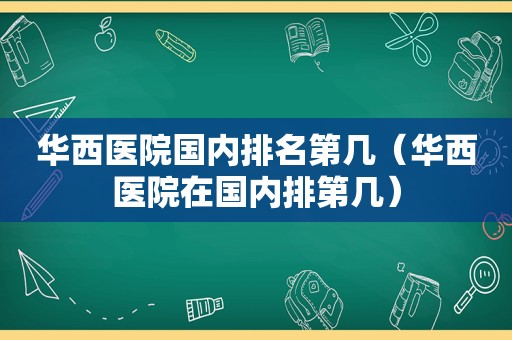 华西医院国内排名第几（华西医院在国内排第几）