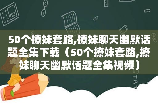 50个撩妹套路,撩妹聊天幽默话题全集下载（50个撩妹套路,撩妹聊天幽默话题全集视频）