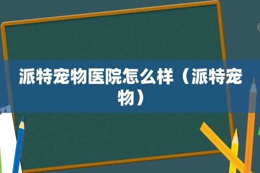 派特宠物医院怎么样（派特宠物）