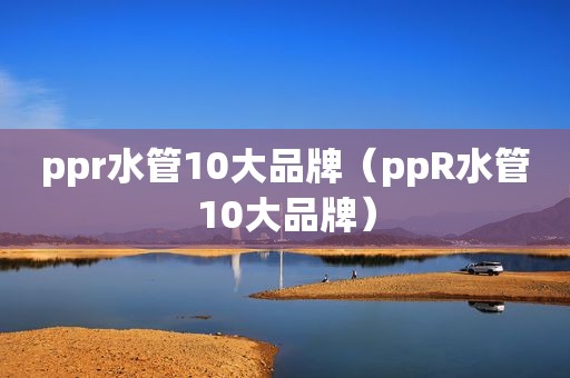 ppr水管10大品牌（ppR水管10大品牌）