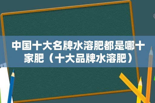 中国十大名牌水溶肥都是哪十家肥（十大品牌水溶肥）