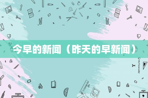 今早的新闻（昨天的早新闻）