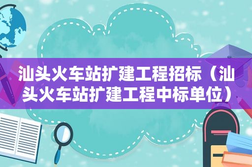 汕头火车站扩建工程招标（汕头火车站扩建工程中标单位）