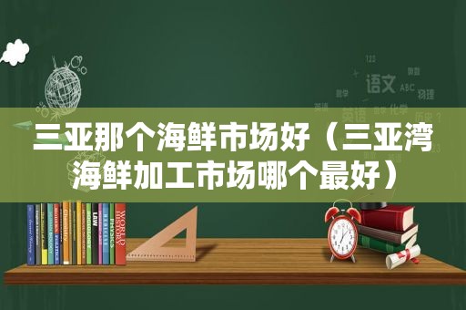 三亚那个海鲜市场好（三亚湾海鲜加工市场哪个最好）