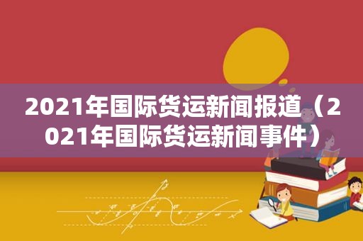 2021年国际货运新闻报道（2021年国际货运新闻事件）