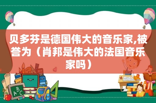 贝多芬是德国伟大的音乐家,被誉为（肖邦是伟大的法国音乐家吗）