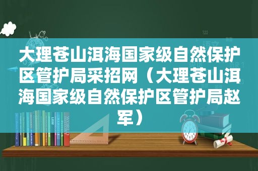 大理苍山洱海国家级自然保护区管护局采招网（大理苍山洱海国家级自然保护区管护局赵军）