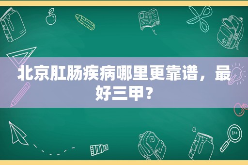 北京肛肠疾病哪里更靠谱，最好三甲？