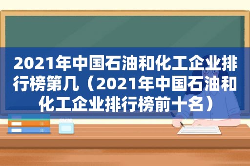 2021年中国石油和化工企业排行榜第几（2021年中国石油和化工企业排行榜前十名）