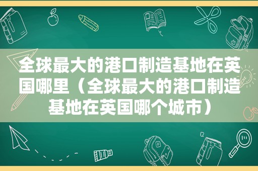 全球最大的港口制造基地在英国哪里（全球最大的港口制造基地在英国哪个城市）