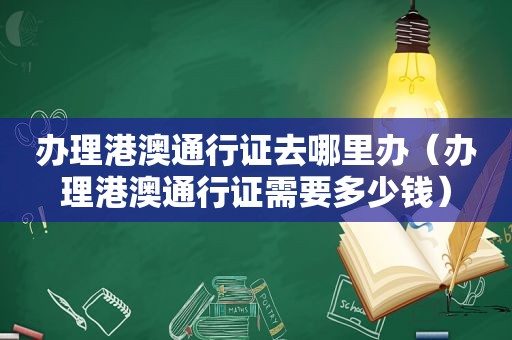 办理港澳通行证去哪里办（办理港澳通行证需要多少钱）