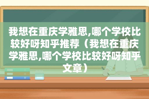 我想在重庆学雅思,哪个学校比较好呀知乎推荐（我想在重庆学雅思,哪个学校比较好呀知乎文章）