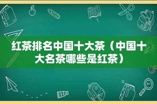 红茶排名中国十大茶（中国十大名茶哪些是红茶）