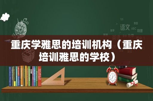 重庆学雅思的培训机构（重庆培训雅思的学校）