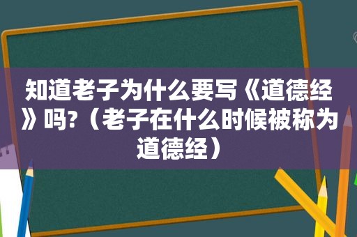 知道老子为什么要写《道德经》吗?（老子在什么时候被称为道德经）