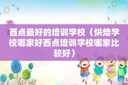 西点最好的培训学校（烘焙学校哪家好西点培训学校哪家比较好）