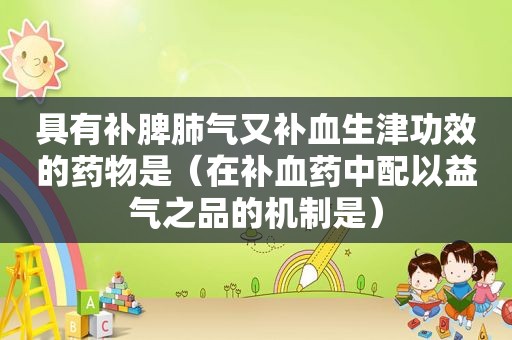 具有补脾肺气又补血生津功效的药物是（在补血药中配以益气之品的机制是）