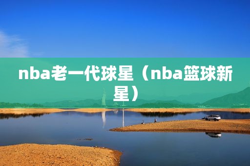 nba老一代球星（nba篮球新星）