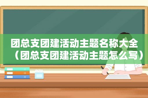 团总支团建活动主题名称大全（团总支团建活动主题怎么写）