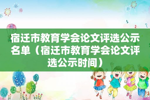 宿迁市教育学会论文评选公示名单（宿迁市教育学会论文评选公示时间）