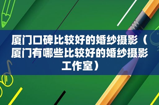 厦门口碑比较好的婚纱摄影（厦门有哪些比较好的婚纱摄影工作室）