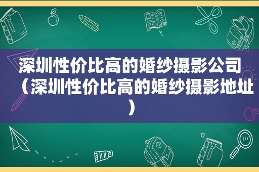 深圳性价比高的婚纱摄影公司（深圳性价比高的婚纱摄影地址）