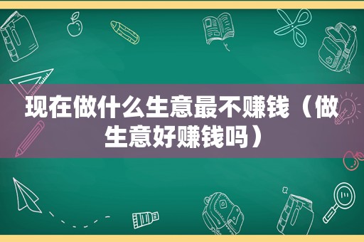 现在做什么生意最不赚钱（做生意好赚钱吗）