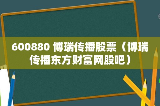 600880 博瑞传播股票（博瑞传播东方财富网股吧）