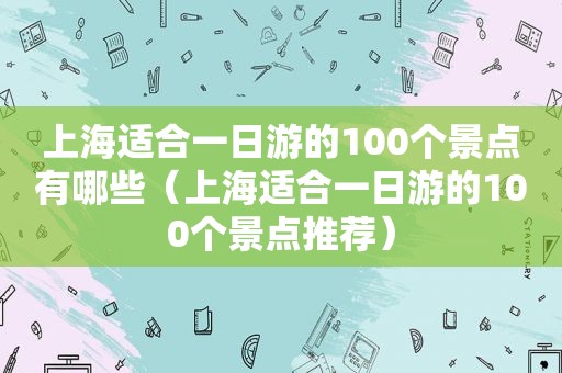 上海适合一日游的100个景点有哪些（上海适合一日游的100个景点推荐）