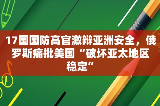 17国国防高官激辩亚洲安全，俄罗斯痛批美国“破坏亚太地区稳定”