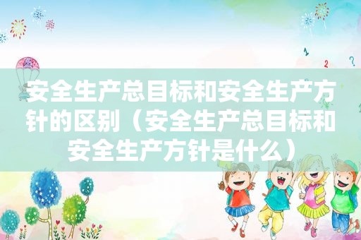 安全生产总目标和安全生产方针的区别（安全生产总目标和安全生产方针是什么）