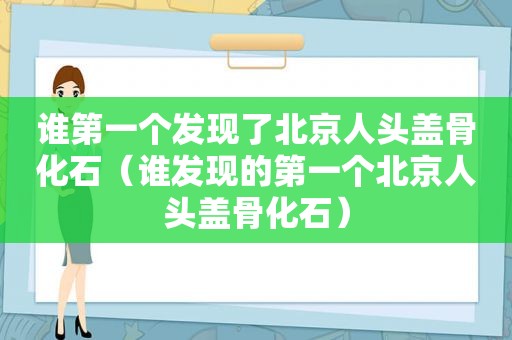 谁第一个发现了北京人头盖骨化石（谁发现的第一个北京人头盖骨化石）