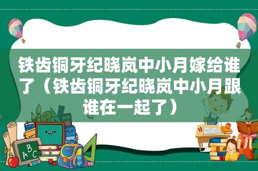 铁齿铜牙纪晓岚中小月嫁给谁了（铁齿铜牙纪晓岚中小月跟谁在一起了）