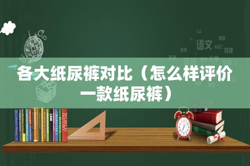 各大纸尿裤对比（怎么样评价一款纸尿裤）