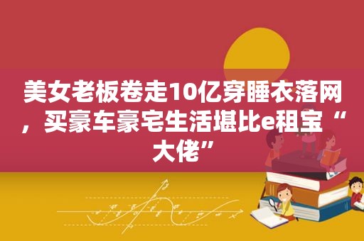 美女老板卷走10亿穿睡衣落网，买豪车豪宅生活堪比e租宝“大佬”