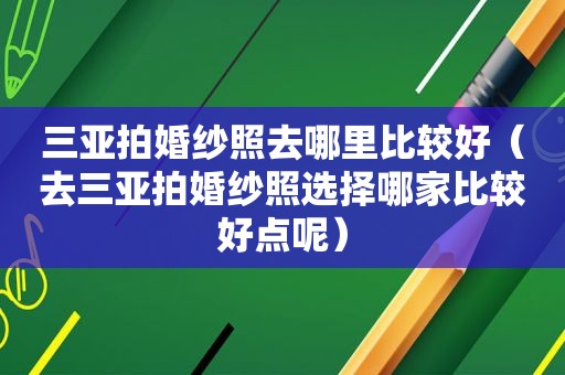 三亚拍婚纱照去哪里比较好（去三亚拍婚纱照选择哪家比较好点呢）