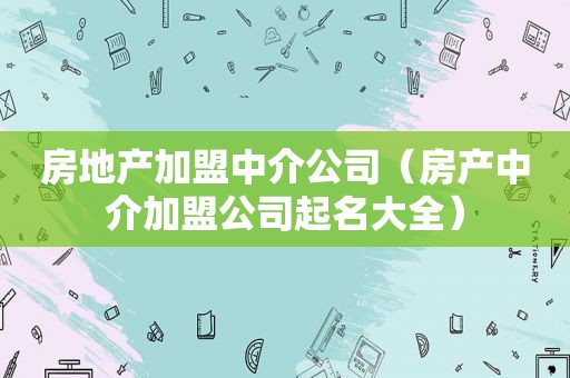 房地产加盟中介公司（房产中介加盟公司起名大全）