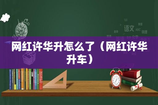 网红许华升怎么了（网红许华升车）