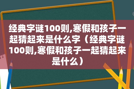 经典字谜100则,寒假和孩子一起猜起来是什么字（经典字谜100则,寒假和孩子一起猜起来是什么）