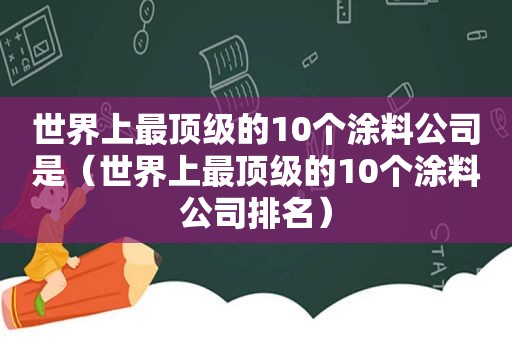 世界上最顶级的10个涂料公司是（世界上最顶级的10个涂料公司排名）