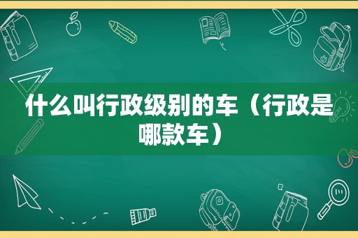 什么叫行政级别的车（行政是哪款车）