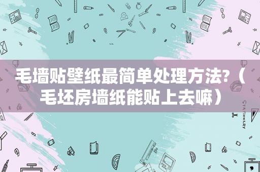 毛墙贴壁纸最简单处理方法?（毛坯房墙纸能贴上去嘛）