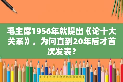 毛主席1956年就提出《论十大关系》，为何直到20年后才首次发表？