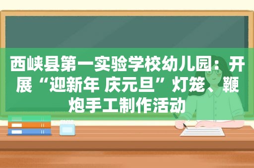 西峡县第一实验学校幼儿园：开展“迎新年 庆元旦”灯笼、鞭炮手工制作活动