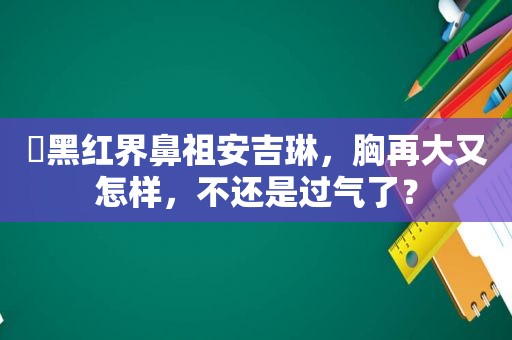 ​黑红界鼻祖安吉琳，胸再大又怎样，不还是过气了？