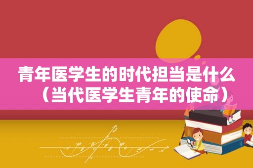 青年医学生的时代担当是什么（当代医学生青年的使命）