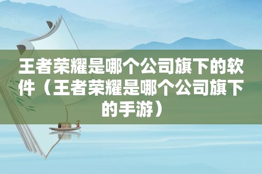 王者荣耀是哪个公司旗下的软件（王者荣耀是哪个公司旗下的手游）